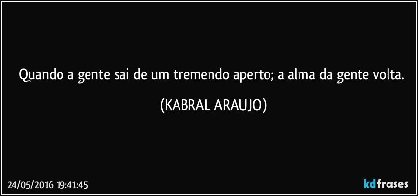 Quando a gente sai de um tremendo aperto; a alma da gente volta. (KABRAL ARAUJO)