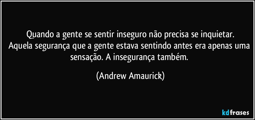 Quando a gente se sentir inseguro não precisa se inquietar.
Aquela segurança que a gente estava sentindo antes era apenas uma sensação. A insegurança também. (Andrew Amaurick)