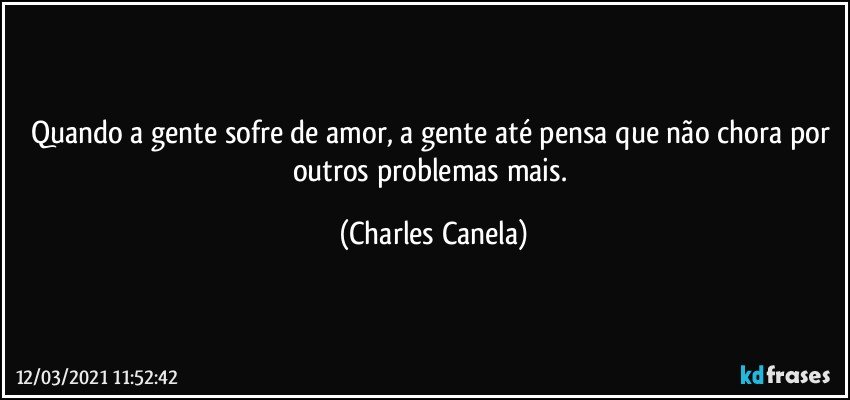 Quando a gente sofre de amor, a gente até pensa que não chora por outros problemas mais. (Charles Canela)