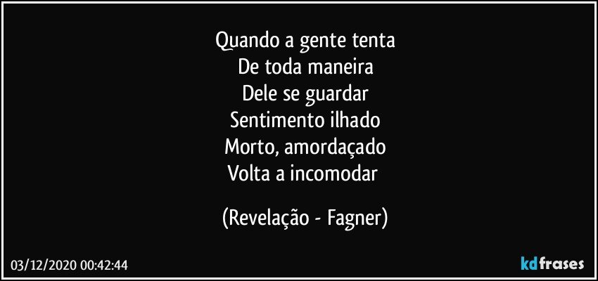 Quando a gente tenta
De toda maneira
Dele se guardar
Sentimento ilhado
Morto, amordaçado
Volta a incomodar (Revelação - Fagner)