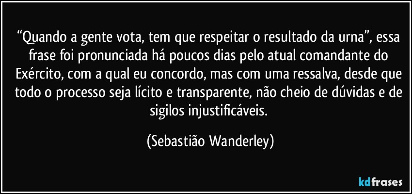 “Quando a gente vota, tem que respeitar o resultado da urna”, essa frase foi pronunciada há poucos dias pelo atual comandante do Exército, com a qual eu concordo, mas com uma ressalva, desde que todo o processo seja lícito e transparente, não cheio de dúvidas e de sigilos injustificáveis. (Sebastião Wanderley)