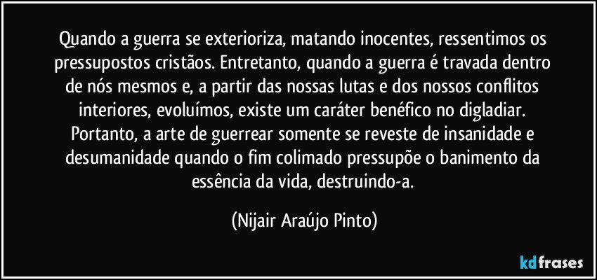 Quando a guerra se exterioriza, matando inocentes, ressentimos os pressupostos cristãos. Entretanto, quando a guerra é travada dentro de nós mesmos e, a partir das nossas lutas e dos nossos conflitos interiores, evoluímos, existe um caráter benéfico no digladiar. Portanto, a arte de guerrear somente se reveste de insanidade e desumanidade quando o fim colimado pressupõe o banimento da essência da vida, destruindo-a. (Nijair Araújo Pinto)