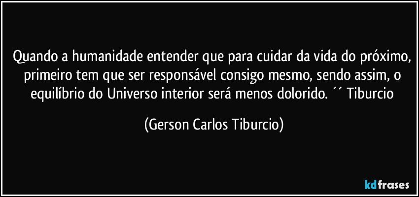 Quando a humanidade entender que para cuidar da vida do próximo, primeiro tem que ser responsável consigo mesmo, sendo assim, o equilíbrio do Universo interior será menos dolorido. ´´ Tiburcio (Gerson Carlos Tiburcio)