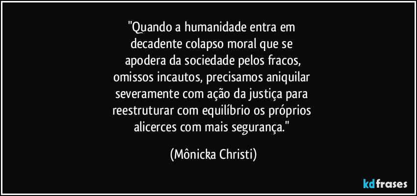 "Quando a humanidade entra em 
decadente colapso moral que se 
apodera da sociedade pelos fracos,
omissos incautos, precisamos aniquilar 
severamente com ação da justiça para 
reestruturar com equilíbrio os próprios 
alicerces com mais segurança." (Mônicka Christi)