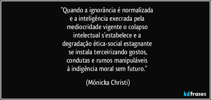 "Quando a ignorância é normalizada
e a inteligência execrada pela
mediocridade vigente o colapso
intelectual s'estabelece e a
degradação ética-social estagnante
se instala terceirizando gostos,
condutas e rumos manipuláveis
à indigência moral sem futuro." (Mônicka Christi)
