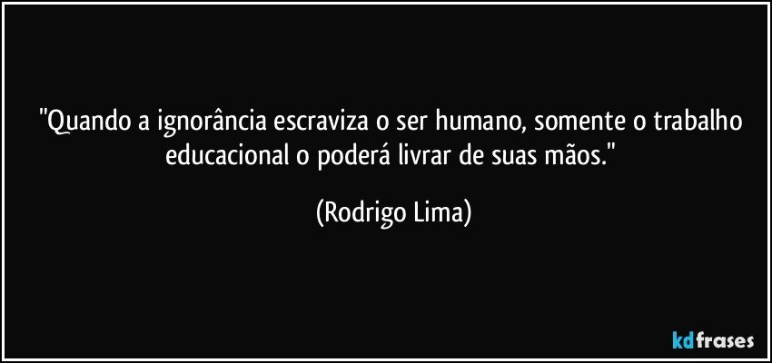 "Quando a ignorância escraviza o ser humano, somente o trabalho educacional o poderá livrar de suas mãos." (Rodrigo Lima)