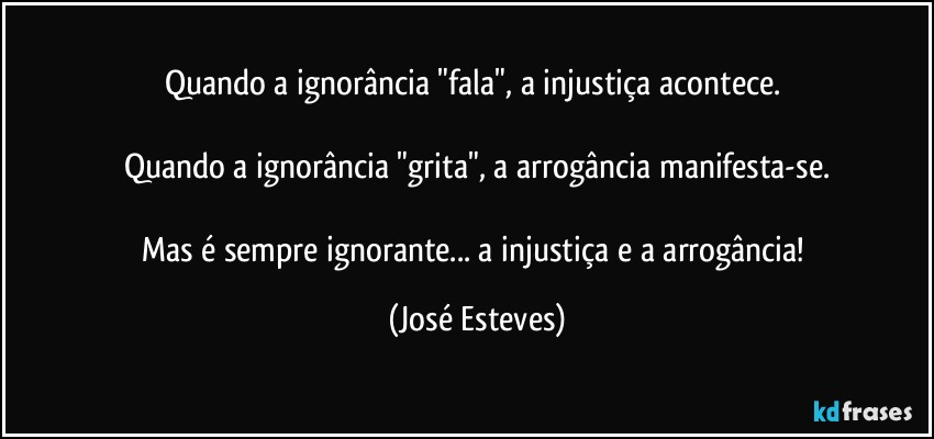 Quando a ignorância "fala", a injustiça acontece. 

Quando a ignorância "grita", a arrogância manifesta-se.

Mas é sempre ignorante... a injustiça e a arrogância! (José Esteves)