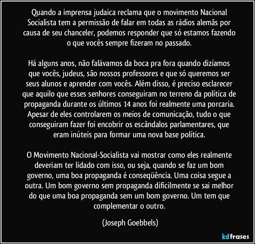 Quando a imprensa judaica reclama que o movimento Nacional Socialista tem a permissão de falar em todas as rádios alemãs por causa de seu chanceler, podemos responder que só estamos fazendo o que vocês sempre fizeram no passado.
Há alguns anos, não falávamos da boca pra fora quando dizíamos que vocês, judeus, são nossos professores e que só queremos ser seus alunos e aprender com vocês. Além disso, é preciso esclarecer que aquilo que esses senhores conseguiram no terreno da política de propaganda durante os últimos 14 anos foi realmente uma porcaria. Apesar de eles controlarem os meios de comunicação, tudo o que conseguiram fazer foi encobrir os escândalos parlamentares, que eram inúteis para formar uma nova base política.
O Movimento Nacional-Socialista vai mostrar como eles realmente deveriam ter lidado com isso, ou seja, quando se faz um bom governo, uma boa propaganda é conseqüência. Uma coisa segue a outra. Um bom governo sem propaganda dificilmente se sai melhor do que uma boa propaganda sem um bom governo. Um tem que complementar o outro. (Joseph Goebbels)