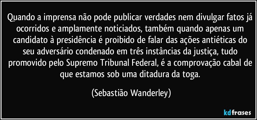 Quando a imprensa não pode publicar verdades nem divulgar fatos já ocorridos e amplamente noticiados, também quando apenas um candidato à presidência é proibido de falar das ações antiéticas do seu adversário condenado em três instâncias da justiça, tudo promovido pelo Supremo Tribunal Federal, é a comprovação cabal de que estamos sob uma ditadura da toga. (Sebastião Wanderley)