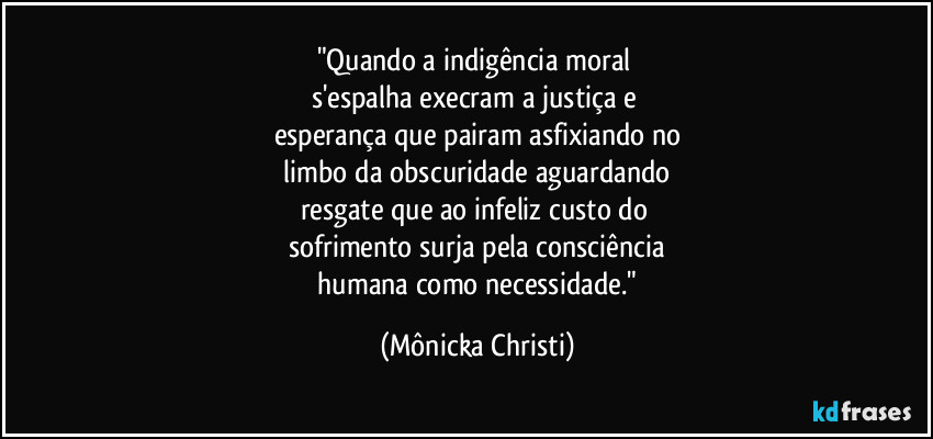"Quando a indigência moral 
s'espalha execram a justiça e 
esperança que pairam asfixiando no
 limbo da obscuridade aguardando 
resgate que ao infeliz custo do 
sofrimento surja pela consciência
 humana como necessidade." (Mônicka Christi)