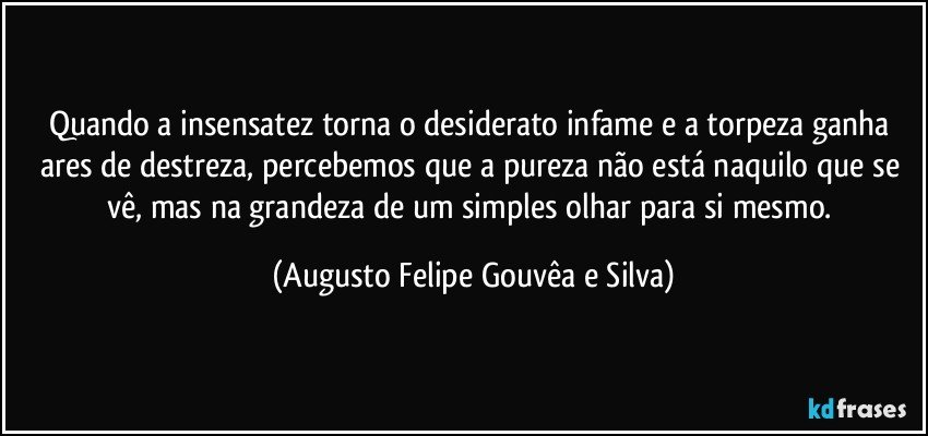 Quando a insensatez torna o desiderato infame e a torpeza ganha ares de destreza, percebemos que a pureza não está naquilo que se vê, mas na grandeza de um simples olhar para si mesmo. (Augusto Felipe Gouvêa e Silva)