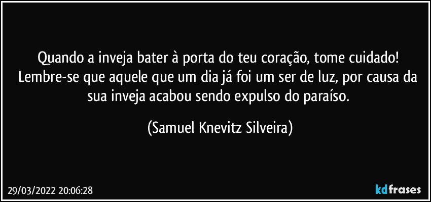 Quando a inveja bater à porta do teu coração, tome cuidado! Lembre-se que aquele que um dia já foi um ser de luz, por causa da sua inveja acabou sendo expulso do paraíso. (Samuel Knevitz Silveira)