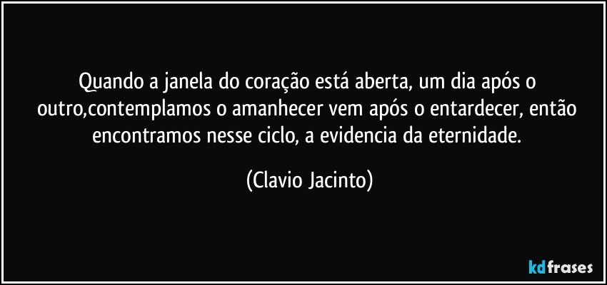 Quando a janela do coração está aberta, um dia após o outro,contemplamos  o amanhecer vem após o entardecer, então encontramos nesse ciclo, a evidencia da eternidade. (Clavio Jacinto)