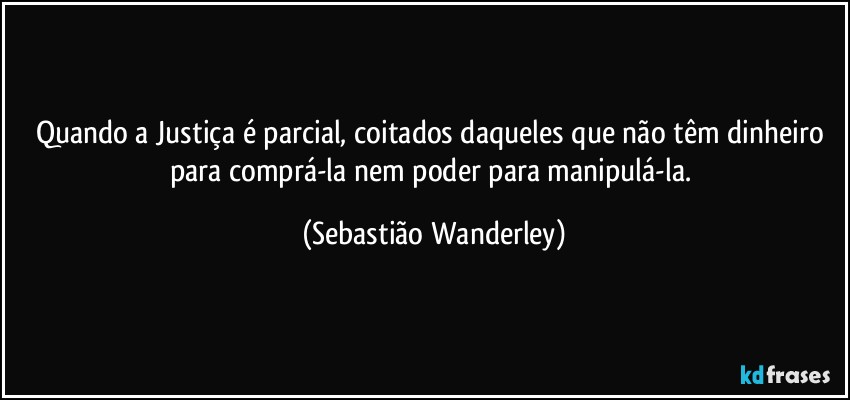 Quando a Justiça é parcial, coitados daqueles que não têm dinheiro para comprá-la nem poder para manipulá-la. (Sebastião Wanderley)