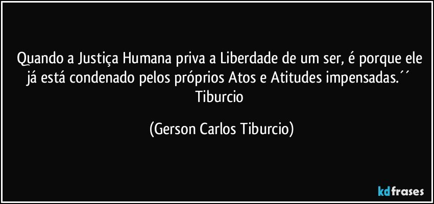 Quando a Justiça Humana priva a Liberdade de um ser, é porque ele já está condenado pelos próprios Atos e Atitudes impensadas.´´ Tiburcio (Gerson Carlos Tiburcio)