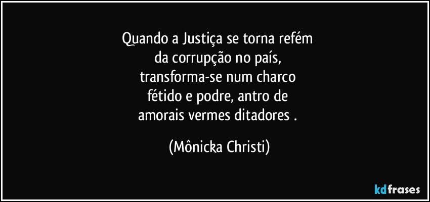 Quando a Justiça se torna refém 
da corrupção no país, 
transforma-se num charco 
fétido e podre, antro de 
amorais vermes ditadores . (Mônicka Christi)