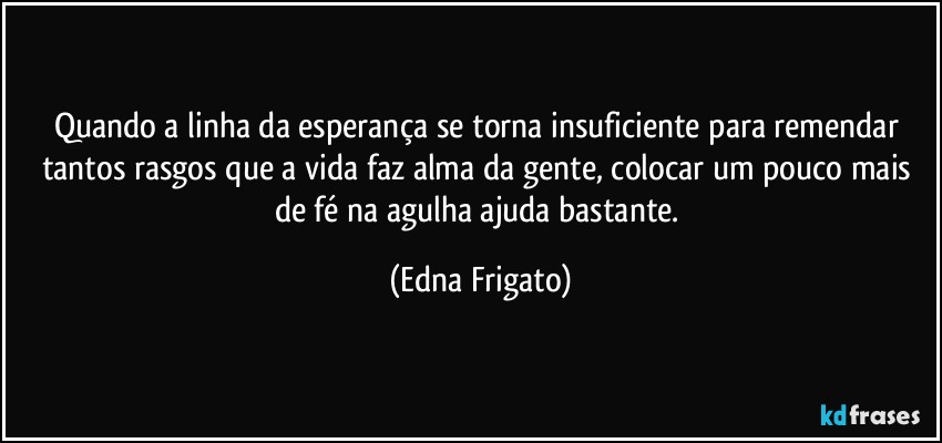 Quando a linha da esperança se torna insuficiente para remendar tantos rasgos que a vida faz alma da gente, colocar um pouco mais de fé na agulha ajuda bastante. (Edna Frigato)