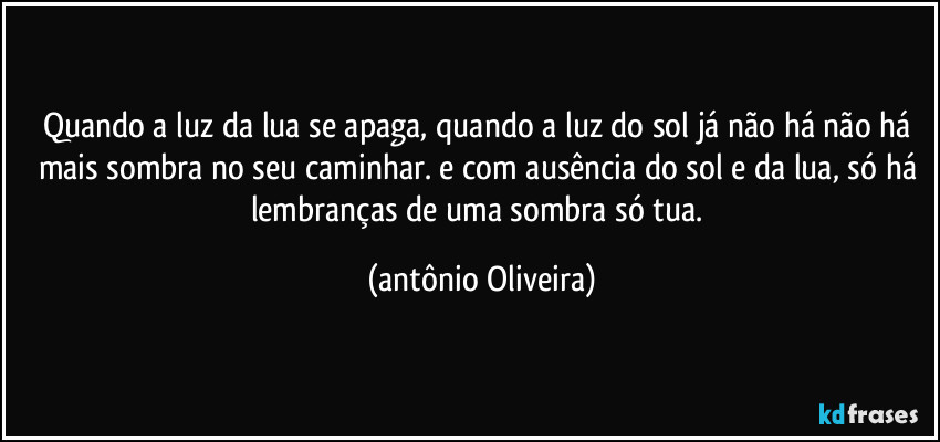Quando a luz da lua  se apaga, quando a luz do sol já não há não há mais sombra no seu caminhar. e com ausência do sol e da lua, só há lembranças de uma sombra só tua. (Antonio Oliveira)