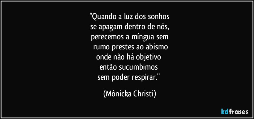 "Quando a luz dos sonhos
se apagam dentro de nós,
perecemos a míngua sem
 rumo prestes ao abismo
onde não há objetivo 
então sucumbimos  
sem poder respirar." (Mônicka Christi)