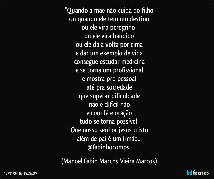 "Quando a mãe não cuida do filho
ou quando ele tem um destino
ou ele vira peregrino 
ou ele vira bandido
ou ele da a volta por cima
e dar um exemplo de vida
consegue estudar medicina
e se torna um profissional
e mostra pro pessoal
até pra sociedade
que superar dificuldade
não é difícil não
e com fé e oração
tudo se torna possível 
Que nosso senhor jesus cristo
além de pai é um irmão...
@fabinhocomps (Manoel Fabio Marcos Vieira Marcos)