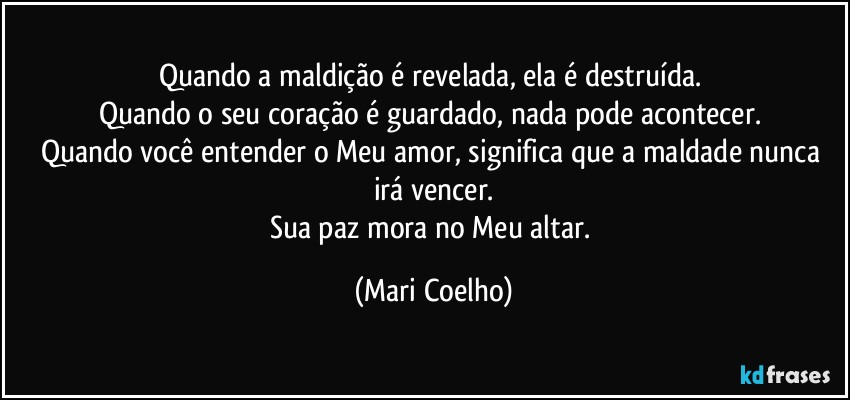 Quando a maldição é revelada, ela é destruída. 
Quando o seu coração é guardado, nada pode acontecer. 
Quando você entender o Meu amor, significa que a maldade nunca irá vencer.
Sua paz mora no Meu altar. (Mari Coelho)