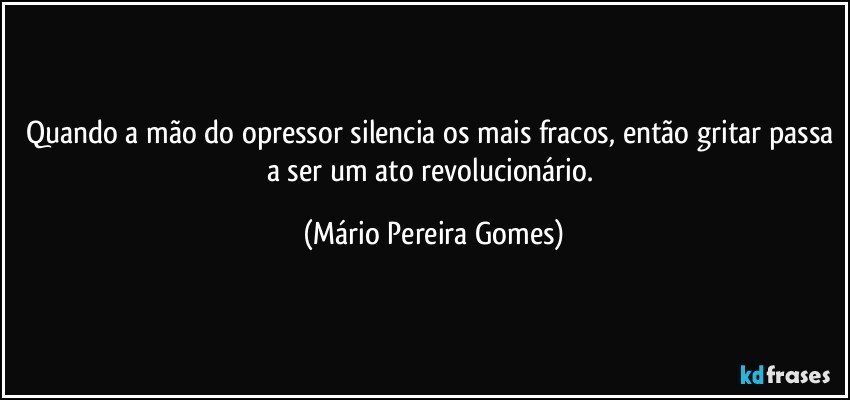 Quando a mão do opressor silencia os mais fracos, então gritar passa a ser um ato revolucionário. (Mário Pereira Gomes)