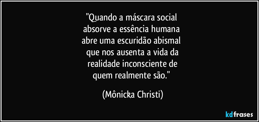 "Quando a máscara social
absorve a essência humana
abre uma escuridão abismal
que nos ausenta a vida da
realidade inconsciente de
quem realmente são." (Mônicka Christi)