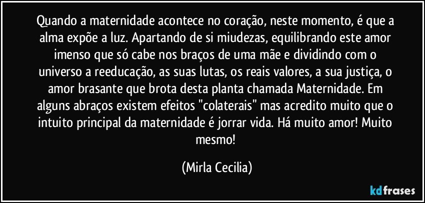 Quando a maternidade acontece no coração, neste momento, é que a alma expõe a luz. Apartando de si miudezas, equilibrando este amor imenso que só cabe nos braços de uma mãe e dividindo com o universo a reeducação, as suas lutas, os reais valores, a sua justiça, o amor brasante que brota desta planta chamada Maternidade. Em alguns abraços existem efeitos "colaterais" mas acredito muito que o intuito principal da maternidade é jorrar vida. Há muito amor! Muito mesmo! (Mirla Cecilia)