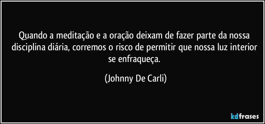 Quando a meditação e a oração deixam de fazer parte da nossa disciplina diária, corremos o risco de permitir que nossa luz interior se enfraqueça. (Johnny De Carli)