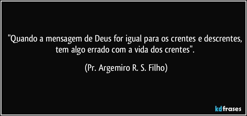 "Quando a mensagem de Deus for igual para os crentes e descrentes, tem algo errado com a vida dos crentes". (Pr. Argemiro R. S. Filho)