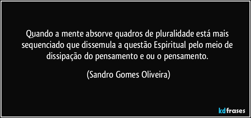 Quando a mente absorve quadros de pluralidade está mais sequenciado que dissemula a questão Espiritual pelo meio de dissipação do pensamento e ou o pensamento. (Sandro Gomes Oliveira)