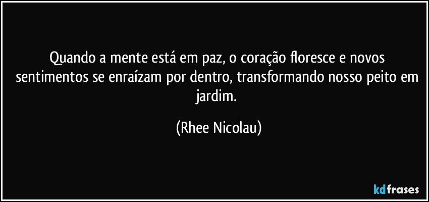 Quando a mente está em paz, o coração floresce e novos sentimentos se enraízam por dentro, transformando nosso peito em jardim. (Rhee Nicolau)