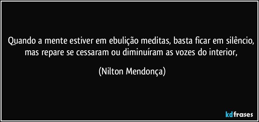 Quando a mente estiver em ebulição meditas, basta ficar em silêncio, mas repare se cessaram ou diminuíram as vozes do interior, (Nilton Mendonça)