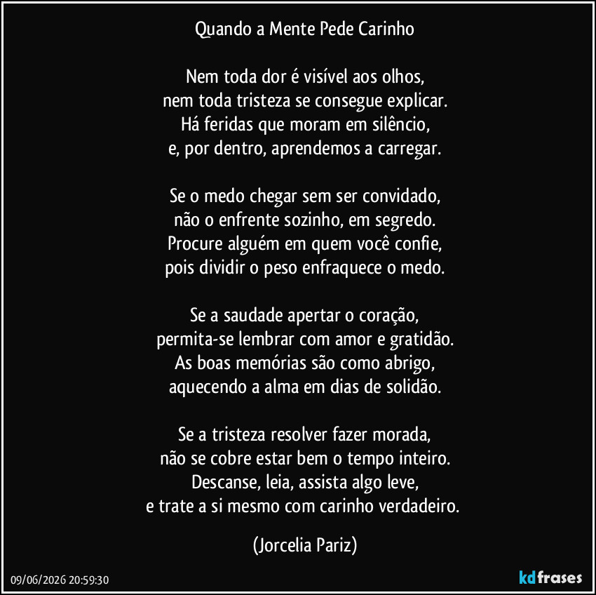 Quando a Mente Pede Carinho

Nem toda dor é visível aos olhos,
nem toda tristeza se consegue explicar.
Há feridas que moram em silêncio,
e, por dentro, aprendemos a carregar.

Se o medo chegar sem ser convidado,
não o enfrente sozinho, em segredo.
Procure alguém em quem você confie,
pois dividir o peso enfraquece o medo.

Se a saudade apertar o coração,
permita-se lembrar com amor e gratidão.
As boas memórias são como abrigo,
aquecendo a alma em dias de solidão.

Se a tristeza resolver fazer morada,
não se cobre estar bem o tempo inteiro.
Descanse, leia, assista algo leve,
e trate a si mesmo com carinho verdadeiro. (Jorcelia Pariz)
