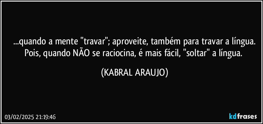 ...quando a mente "travar"; aproveite, também para travar a língua.
Pois, quando NÃO se raciocina, é mais fácil, "soltar" a língua. (KABRAL ARAUJO)