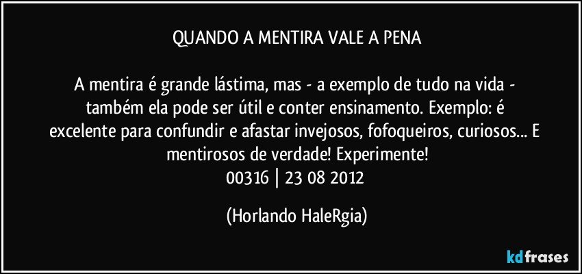 QUANDO A MENTIRA VALE A PENA

A mentira é grande lástima, mas - a exemplo de tudo na vida - também ela pode ser útil e conter ensinamento. Exemplo: é excelente para confundir e afastar invejosos, fofoqueiros, curiosos... E mentirosos de verdade! Experimente!
00316 | 23/08/2012 (Horlando HaleRgia)