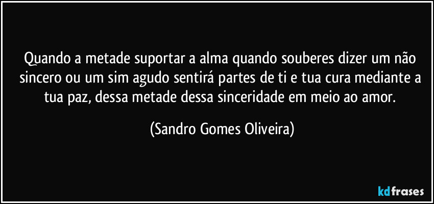 Quando a metade suportar a alma quando souberes dizer um não sincero ou um sim agudo sentirá partes de ti e tua cura mediante a tua paz, dessa metade dessa sinceridade em meio ao amor. (Sandro Gomes Oliveira)