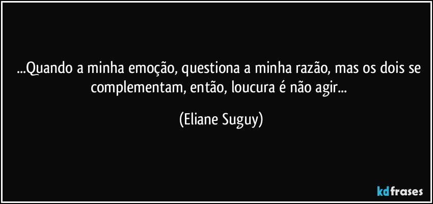 ...Quando a minha emoção, questiona a minha razão, mas os dois se complementam, então, loucura é não agir... (Eliane Suguy)