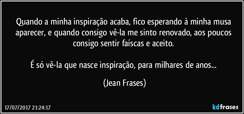 Quando a minha inspiração acaba, fico esperando à minha musa aparecer, e quando consigo vê-la me sinto renovado, aos poucos consigo sentir faíscas e aceito. 

É só vê-la que nasce inspiração, para milhares de anos... (Jean Frases)