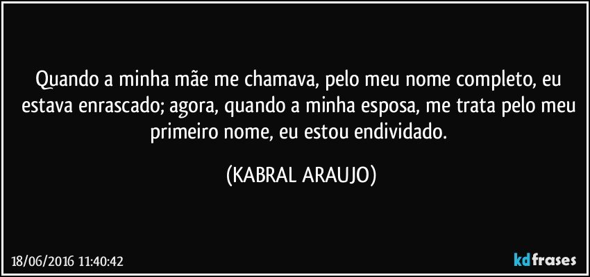 Quando a minha mãe me chamava, pelo meu nome completo, eu estava enrascado; agora, quando a minha esposa, me trata pelo meu primeiro nome, eu estou endividado. (KABRAL ARAUJO)