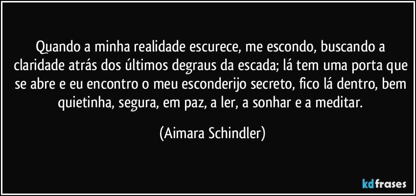 Quando a minha realidade escurece, me escondo, buscando a claridade atrás dos últimos degraus da escada; lá tem uma porta que se abre e eu encontro o meu esconderijo secreto, fico lá dentro, bem quietinha, segura, em paz,  a ler, a sonhar e a meditar. (Aimara Schindler)