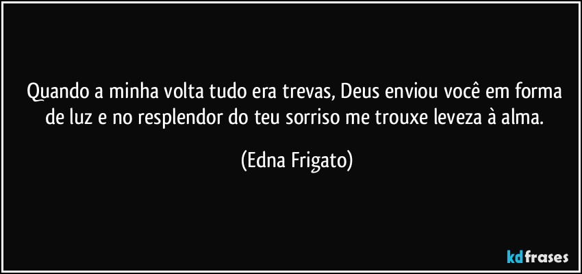 Quando a minha volta tudo era trevas, Deus enviou você em forma de luz e no resplendor do teu sorriso me trouxe leveza à alma. (Edna Frigato)