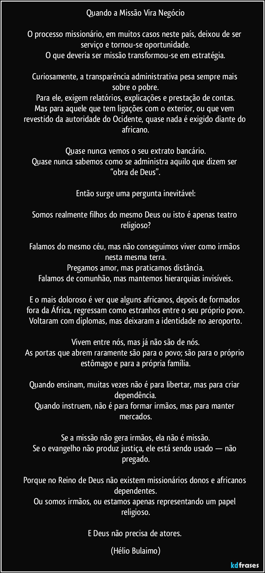 Quando a Missão Vira Negócio

O processo missionário, em muitos casos neste país, deixou de ser serviço e tornou-se oportunidade.
O que deveria ser missão transformou-se em estratégia.

Curiosamente, a transparência administrativa pesa sempre mais sobre o pobre.
Para ele, exigem relatórios, explicações e prestação de contas.
Mas para aquele que tem ligações com o exterior, ou que vem revestido da autoridade do Ocidente, quase nada é exigido diante do africano.

Quase nunca vemos o seu extrato bancário.
Quase nunca sabemos como se administra aquilo que dizem ser “obra de Deus”.

Então surge uma pergunta inevitável:

Somos realmente filhos do mesmo Deus ou isto é apenas teatro religioso?

Falamos do mesmo céu, mas não conseguimos viver como irmãos nesta mesma terra.
Pregamos amor, mas praticamos distância.
Falamos de comunhão, mas mantemos hierarquias invisíveis.

E o mais doloroso é ver que alguns africanos, depois de formados fora da África, regressam como estranhos entre o seu próprio povo.
Voltaram com diplomas, mas deixaram a identidade no aeroporto.

Vivem entre nós, mas já não são de nós.
As portas que abrem raramente são para o povo; são para o próprio estômago e para a própria família.

Quando ensinam, muitas vezes não é para libertar, mas para criar dependência.
Quando instruem, não é para formar irmãos, mas para manter mercados.

Se a missão não gera irmãos, ela não é missão.
Se o evangelho não produz justiça, ele está sendo usado — não pregado.

Porque no Reino de Deus não existem missionários donos e africanos dependentes.
Ou somos irmãos, ou estamos apenas representando um papel religioso.

E Deus não precisa de atores. (Hélio Bulaimo)