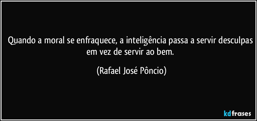 Quando a moral se enfraquece, a inteligência passa a servir desculpas em vez de servir ao bem. (Rafael José Pôncio)