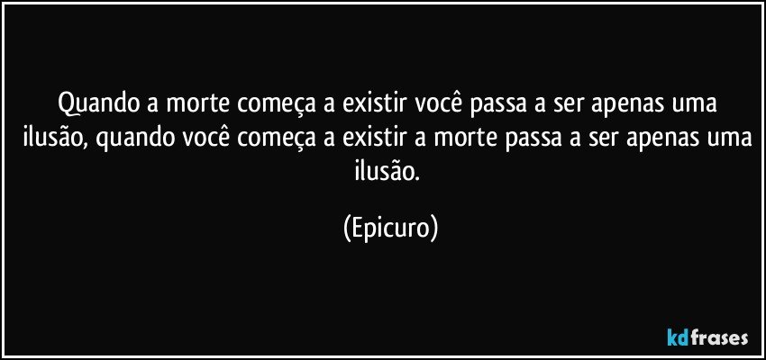 Quando a  morte começa a existir  você passa a ser apenas uma ilusão, quando você começa a existir a morte passa a ser apenas uma ilusão. (Epicuro)