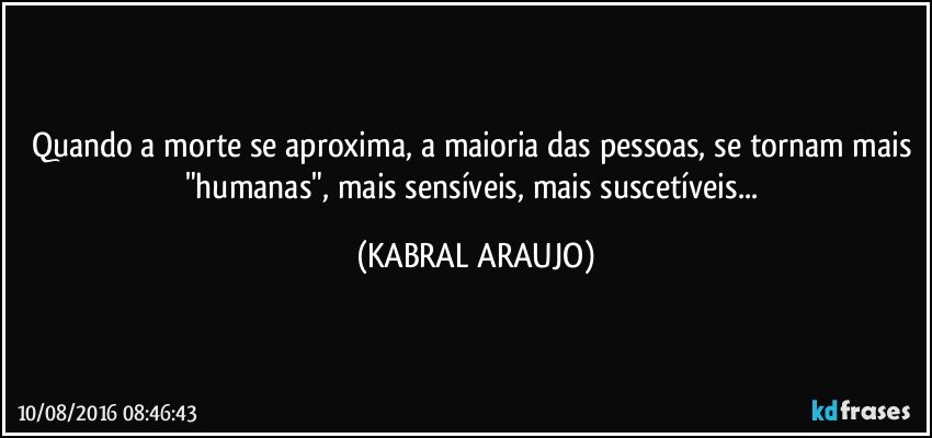 Quando a morte se aproxima, a maioria das pessoas, se tornam mais "humanas", mais sensíveis, mais suscetíveis... (KABRAL ARAUJO)