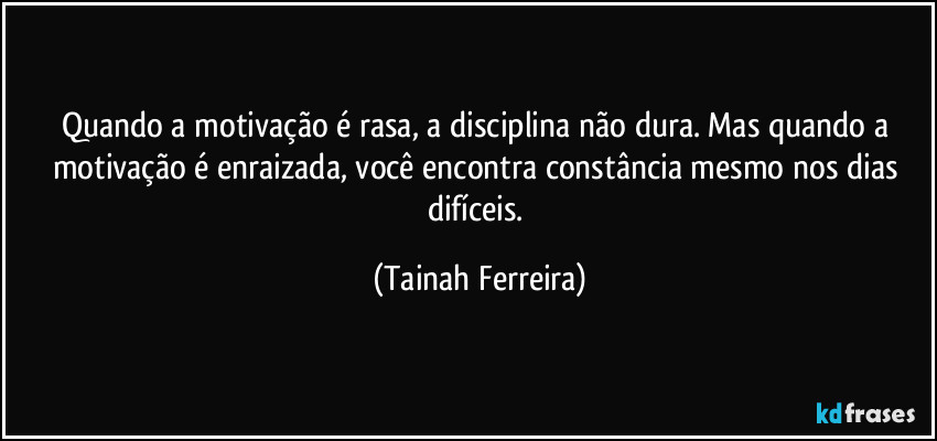 Quando a motivação é rasa, a disciplina não dura. Mas quando a motivação é enraizada, você encontra constância mesmo nos dias difíceis. (Tainah Ferreira)