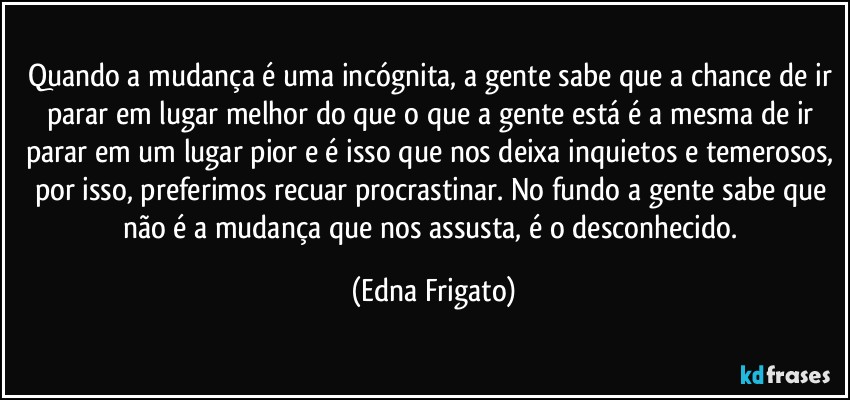 Quando a mudança é uma incógnita, a gente sabe que a chance de ir parar em lugar melhor do que o que a gente está é a mesma de ir parar em um lugar pior e é isso que nos deixa inquietos e temerosos, por isso, preferimos recuar  procrastinar. No fundo a gente sabe que não é a mudança que nos assusta, é o desconhecido. (Edna Frigato)