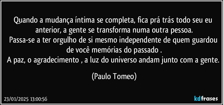 Quando a mudança íntima se completa, fica prá trás todo seu eu anterior, a gente se transforma numa outra pessoa.
Passa-se a ter orgulho de si mesmo independente de quem guardou de você memórias do passado .
A paz, o agradecimento , a luz do universo andam junto com a gente. (Paulo Tomeo)