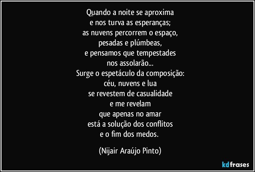 Quando a noite se aproxima
e nos turva as esperanças;
as nuvens percorrem o espaço,
pesadas e plúmbeas,
e pensamos que tempestades
nos assolarão...
Surge o espetáculo da composição:
céu, nuvens e lua
se revestem de casualidade
e me revelam
que apenas no amar
está a solução dos conflitos
e o fim dos medos. (Nijair Araújo Pinto)